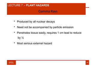 LECTURE 7 :- PLANT HAZARDS
Gamma Rays
• Produced by all nuclear decays
• Need not be accompanied by particle emission
• Penetrates tissue easily, requires 1 cm lead to reduce
by ½
• Most serious external hazard
DTEL 45
 