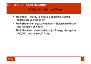 LECTURE 7 :- PLANT HAZARDS
Units of Radiation Dose
• Roentgen – Ability to create a specified electric
charge per volume of air
• Rem (Roentgen equivalent man) –Biological effect of
one roentgen of X-rays
• Rad (Radiation absorbed dose) – Energy absorption:
400,000 rads heat H2O 1 deg
DTEL 46
 
