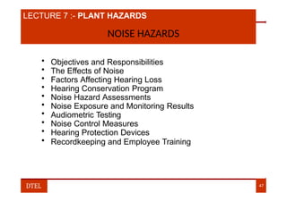 LECTURE 7 :- PLANT HAZARDS
NOISE HAZARDS
• Objectives and Responsibilities
• The Effects of Noise
• Factors Affecting Hearing Loss
• Hearing Conservation Program
• Noise Hazard Assessments
• Noise Exposure and Monitoring Results
• Audiometric Testing
• Noise Control Measures
• Hearing Protection Devices
• Recordkeeping and Employee Training
DTEL 47
 