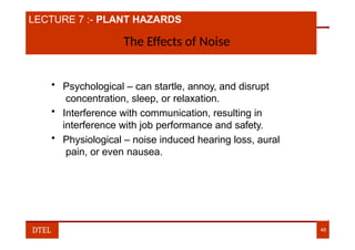 LECTURE 7 :- PLANT HAZARDS
The Effects of Noise
• Psychological – can startle, annoy, and disrupt
concentration, sleep, or relaxation.
• Interference with communication, resulting in
interference with job performance and safety.
• Physiological – noise induced hearing loss, aural
pain, or even nausea.
DTEL 48
 