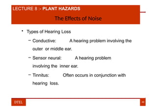 LECTURE 8 :- PLANT HAZARDS
The Effects of Noise
• Types of Hearing Loss
– Conductive: A hearing problem involving the
outer or middle ear.
– Sensor neural: A hearing problem
involving the inner ear.
– Tinnitus: Often occurs in conjunction with
hearing loss.
DTEL 49
 