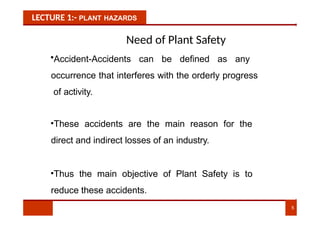 LECTURE 1:- PLANT HAZARDS
Need of Plant Safety
•Accident-Accidents can be defined as any
occurrence that interferes with the orderly progress
of activity.
•These accidents are the main reason for the
direct and indirect losses of an industry.
•Thus the main objective of Plant Safety is to
reduce these accidents.
5
 