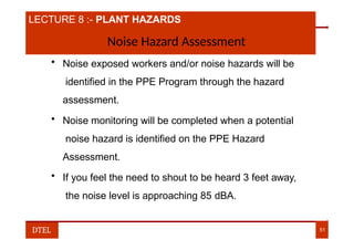 LECTURE 8 :- PLANT HAZARDS
Noise Hazard Assessment
• Noise exposed workers and/or noise hazards will be
identified in the PPE Program through the hazard
assessment.
• Noise monitoring will be completed when a potential
noise hazard is identified on the PPE Hazard
Assessment.
• If you feel the need to shout to be heard 3 feet away,
the noise level is approaching 85 dBA.
DTEL 51
 