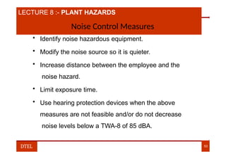 LECTURE 8 :- PLANT HAZARDS
Noise Control Measures
• Identify noise hazardous equipment.
• Modify the noise source so it is quieter.
• Increase distance between the employee and the
noise hazard.
• Limit exposure time.
• Use hearing protection devices when the above
measures are not feasible and/or do not decrease
noise levels below a TWA-8 of 85 dBA.
DTEL 53
 