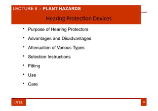 LECTURE 8 :- PLANT HAZARDS
Hearing Protection Devices
• Purpose of Hearing Protectors
• Advantages and Disadvantages
• Attenuation of Various Types
• Selection Instructions
• Fitting
• Use
• Care
DTEL 54
 