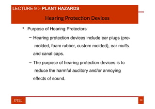 LECTURE 9 :- PLANT HAZARDS
Hearing Protection Devices
• Purpose of Hearing Protectors
– Hearing protection devices include ear plugs (pre-
molded, foam rubber, custom molded), ear muffs
and canal caps.
– The purpose of hearing protection devices is to
reduce the harmful auditory and/or annoying
effects of sound.
DTEL 55
 