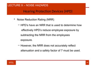 LECTURE 9 :- NOISE HAZARDS
Hearing Protection Devices (HPD)
• Noise Reduction Rating (NRR)
– HPD’s have an NRR that is used to determine how
effectively HPD’s reduce employee exposure by
subtracting the NRR from the employees
exposure.
– However, the NRR does not accurately reflect
attenuation and a safety factor of 7 must be used.
DTEL 60
 