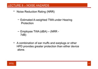 LECTURE 9 :- NOISE HAZARDS
• Noise Reduction Rating (NRR)
– Estimated A-weighted TWA under Hearing
Protection
– Employee TWA (dBA) – (NRR -
7dB)
• A combination of ear muffs and earplugs or other
HPD provides greater protection than either device
alone.
DTEL 61
 