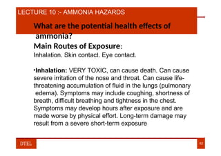 LECTURE 10 :- AMMONIA HAZARDS
What are the potential health effects of
ammonia?
Main Routes of Exposure:
Inhalation. Skin contact. Eye contact.
•Inhalation: VERY TOXIC, can cause death. Can cause
severe irritation of the nose and throat. Can cause life-
threatening accumulation of fluid in the lungs (pulmonary
edema). Symptoms may include coughing, shortness of
breath, difficult breathing and tightness in the chest.
Symptoms may develop hours after exposure and are
made worse by physical effort. Long-term damage may
result from a severe short-term exposure
DTEL 62
 