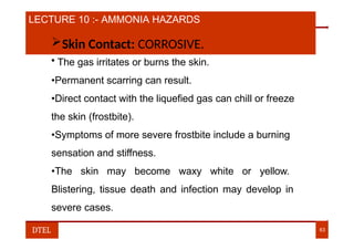 LECTURE 10 :- AMMONIA HAZARDS
Skin Contact: CORROSIVE.
• The gas irritates or burns the skin.
•Permanent scarring can result.
•Direct contact with the liquefied gas can chill or freeze
the skin (frostbite).
•Symptoms of more severe frostbite include a burning
sensation and stiffness.
•The skin may become waxy white or yellow.
Blistering, tissue death and infection may develop in
severe cases.
DTEL 63
 