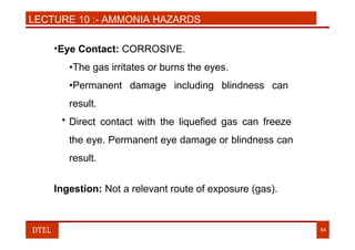 LECTURE 10 :- AMMONIA HAZARDS
•Eye Contact: CORROSIVE.
•The gas irritates or burns the eyes.
•Permanent damage including blindness can
result.
• Direct contact with the liquefied gas can freeze
the eye. Permanent eye damage or blindness can
result.
Ingestion: Not a relevant route of exposure (gas).
DTEL 64
 