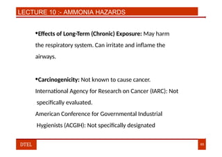 LECTURE 10 :- AMMONIA HAZARDS
•Effects of Long-Term (Chronic) Exposure: May harm
the respiratory system. Can irritate and inflame the
airways.
•Carcinogenicity: Not known to cause cancer.
International Agency for Research on Cancer (IARC): Not
specifically evaluated.
American Conference for Governmental Industrial
Hygienists (ACGIH): Not specifically designated
DTEL 65
 