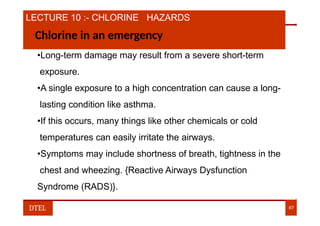 LECTURE 10 :- CHLORINE HAZARDS
Chlorine in an emergency
•Long-term damage may result from a severe short-term
exposure.
•A single exposure to a high concentration can cause a long-
lasting condition like asthma.
•If this occurs, many things like other chemicals or cold
temperatures can easily irritate the airways.
•Symptoms may include shortness of breath, tightness in the
chest and wheezing. {Reactive Airways Dysfunction
Syndrome (RADS)}.
DTEL 67
 