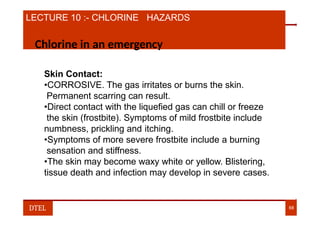 LECTURE 10 :- CHLORINE HAZARDS
Chlorine in an emergency
Skin Contact:
•CORROSIVE. The gas irritates or burns the skin.
Permanent scarring can result.
•Direct contact with the liquefied gas can chill or freeze
the skin (frostbite). Symptoms of mild frostbite include
numbness, prickling and itching.
•Symptoms of more severe frostbite include a burning
sensation and stiffness.
•The skin may become waxy white or yellow. Blistering,
tissue death and infection may develop in severe cases.
DTEL 68
 