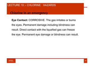 LECTURE 10 :- CHLORINE HAZARDS
Chlorine in an emergency
Eye Contact: CORROSIVE. The gas irritates or burns
the eyes. Permanent damage including blindness can
result. Direct contact with the liquefied gas can freeze
the eye. Permanent eye damage or blindness can result.
DTEL 69
 