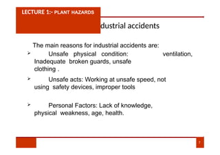 Causes of Industrial accidents
The main reasons for industrial accidents are:
ventilation,
 Unsafe physical condition:
Inadequate broken guards, unsafe
clothing .
LECTURE 1:- PLANT HAZARDS
 Unsafe acts: Working at unsafe speed, not
using safety devices, improper tools
 Personal Factors: Lack of knowledge,
physical weakness, age, health.
7
 