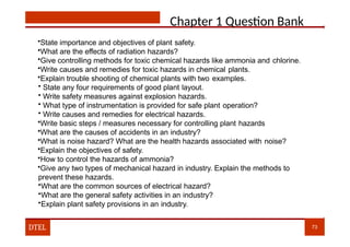 Chapter 1 Question Bank
•State importance and objectives of plant safety.
•What are the effects of radiation hazards?
•Give controlling methods for toxic chemical hazards like ammonia and chlorine.
•Write causes and remedies for toxic hazards in chemical plants.
•Explain trouble shooting of chemical plants with two examples.
• State any four requirements of good plant layout.
• Write safety measures against explosion hazards.
• What type of instrumentation is provided for safe plant operation?
• Write causes and remedies for electrical hazards.
•Write basic steps / measures necessary for controlling plant hazards
•What are the causes of accidents in an industry?
•What is noise hazard? What are the health hazards associated with noise?
•Explain the objectives of safety.
•How to control the hazards of ammonia?
•Give any two types of mechanical hazard in industry. Explain the methods to
prevent these hazards.
•What are the common sources of electrical hazard?
•What are the general safety activities in an industry?
•Explain plant safety provisions in an industry.
DTEL 73
 