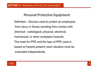 LECTURE 1:- PERSONAL PROTECTIVE EQUIPMENT
Personal Protective Equipment
Definition: Devices used to protect an employees
from injury or illness resulting from contact with
chemical , radiological, physical, electrical,
mechanical, or other workplace hazards.
The need for PPE and the type of PPE used is
based on hazard present; each situation must be
evaluated independently.
DTEL 73
 