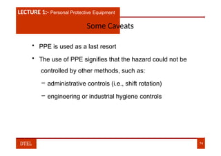 LECTURE 1:- PLANT HAZARDS
LECTURE 1:- Personal Protective Equipment
Some Caveats
• PPE is used as a last resort
• The use of PPE signifies that the hazard could not be
controlled by other methods, such as:
– administrative controls (i.e., shift rotation)
– engineering or industrial hygiene controls
DTEL 74
 
