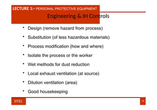 LECTURE 1:- PLANT HAZARDS
LECTURE 1:- PERSONAL PROTECTIVE EQUIPMENT
Engineering & IH Controls
• Design (remove hazard from process)
• Substitution (of less hazardous materials)
• Process modification (how and where)
• Isolate the process or the worker
• Wet methods for dust reduction
• Local exhaust ventilation (at source)
• Dilution ventilation (area)
• Good housekeeping
DTEL 75
 