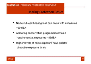 LECTURE 1:- PLANT HAZARDS
LECTURE 3:- PERSONAL PROTECTIVE EQUIPMENT
Hearing Protection Basics
• Noise induced hearing loss can occur with exposures
>90 dBA
• A hearing conservation program becomes a
requirement at exposures >85dBA
• Higher levels of noise exposure have shorter
allowable exposure times
DTEL 84
 