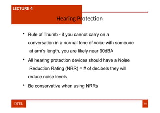 LECTURE 1:- PLANT HAZARDS
LECTURE 4
Hearing Protection
• Rule of Thumb - if you cannot carry on a
conversation in a normal tone of voice with someone
at arm’s length, you are likely near 90dBA
• All hearing protection devices should have a Noise
Reduction Rating (NRR) = # of decibels they will
reduce noise levels
• Be conservative when using NRRs
DTEL 85
 