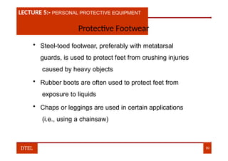 LECTURE 1:- PLANT HAZARDS
LECTURE 5:- PERSONAL PROTECTIVE EQUIPMENT
Protective Footwear
• Steel-toed footwear, preferably with metatarsal
guards, is used to protect feet from crushing injuries
caused by heavy objects
• Rubber boots are often used to protect feet from
exposure to liquids
• Chaps or leggings are used in certain applications
(i.e., using a chainsaw)
DTEL 90
 