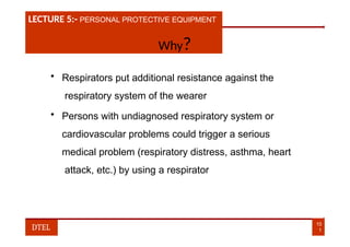 LECTURE 1:- PLANT HAZARDS
LECTURE 5:- PERSONAL PROTECTIVE EQUIPMENT
Why?
• Respirators put additional resistance against the
respiratory system of the wearer
• Persons with undiagnosed respiratory system or
cardiovascular problems could trigger a serious
medical problem (respiratory distress, asthma, heart
attack, etc.) by using a respirator
10
1
DTEL
 