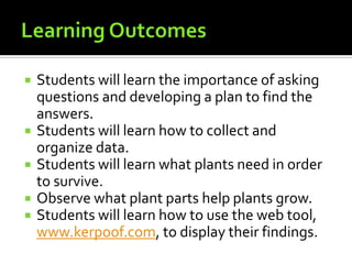 







Students will learn the importance of asking
questions and developing a plan to find the
answers.
Students will learn how to collect and
organize data.
Students will learn what plants need in order
to survive.
Observe what plant parts help plants grow.
Students will learn how to use the web tool,
www.kerpoof.com, to display their findings.

 