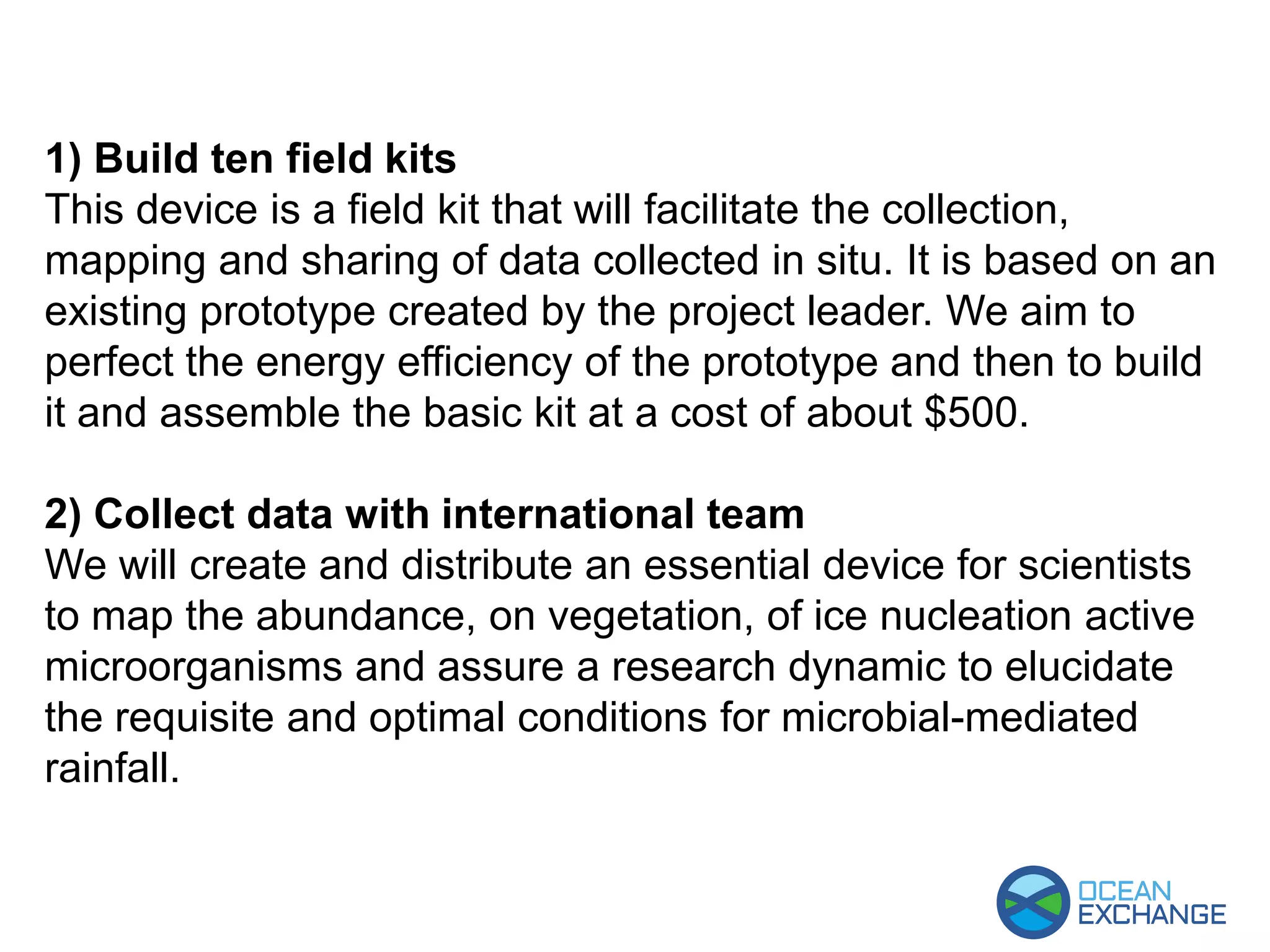 1) Build ten field kits
This device is a field kit that will facilitate the collection,
mapping and sharing of data collected in situ. It is based on an
existing prototype created by the project leader. We aim to
perfect the energy efficiency of the prototype and then to build
it and assemble the basic kit at a cost of about $500.
2) Collect data with international team
We will create and distribute an essential device for scientists
to map the abundance, on vegetation, of ice nucleation active
microorganisms and assure a research dynamic to elucidate
the requisite and optimal conditions for microbial-mediated
rainfall.
 