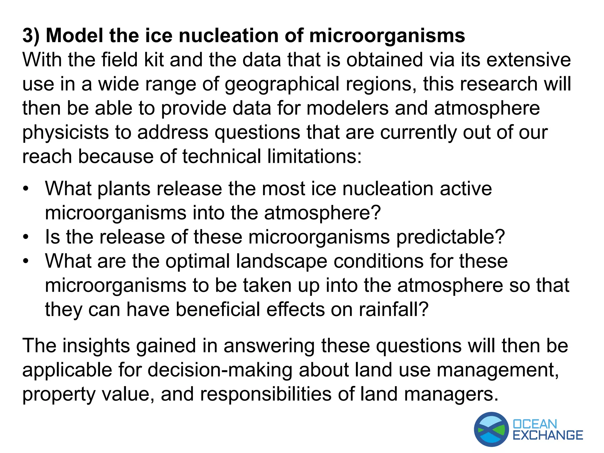 3) Model the ice nucleation of microorganisms
With the field kit and the data that is obtained via its extensive
use in a wide range of geographical regions, this research will
then be able to provide data for modelers and atmosphere
physicists to address questions that are currently out of our
reach because of technical limitations:
• What plants release the most ice nucleation active
microorganisms into the atmosphere?
• Is the release of these microorganisms predictable?
• What are the optimal landscape conditions for these
microorganisms to be taken up into the atmosphere so that
they can have beneficial effects on rainfall?
The insights gained in answering these questions will then be
applicable for decision-making about land use management,
property value, and responsibilities of land managers.
 