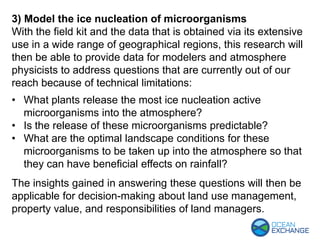 3) Model the ice nucleation of microorganisms
With the field kit and the data that is obtained via its extensive
use in a wide range of geographical regions, this research will
then be able to provide data for modelers and atmosphere
physicists to address questions that are currently out of our
reach because of technical limitations:
• What plants release the most ice nucleation active
microorganisms into the atmosphere?
• Is the release of these microorganisms predictable?
• What are the optimal landscape conditions for these
microorganisms to be taken up into the atmosphere so that
they can have beneficial effects on rainfall?
The insights gained in answering these questions will then be
applicable for decision-making about land use management,
property value, and responsibilities of land managers.
 