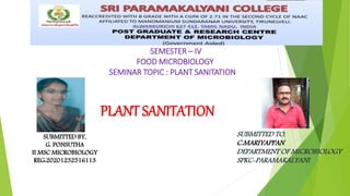 PLANT SANITATION
SUBMITTED TO,
C.MARIYAPPAN
DEPARTMENT OF MICROBIOLOGY
SPKC-PARAMAKALYANI
SUBMITTED BY,
G. PONSUTHA
II MSC MICROBIOLOGY
REG:20201232516113
SEMESTER – IV
FOOD MICROBIOLOGY
SEMINAR TOPIC : PLANT SANITATION
 