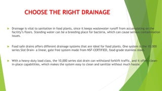 CHOOSE THE RIGHT DRAINAGE
 Drainage is vital to sanitation in food plants, since it keeps wastewater runoff from accumulating on the
facility’s floors. Standing water can be a breeding place for bacteria, which can cause serious contamination
issues.
 Food safe drains offers different drainage systems that are ideal for food plants. One system is the 10,000
series Slot Drain- a linear, gate free system made from NSF-CERTIFIED, food-grade stainless steel.
 With a heavy-duty load class, the 10,000 series slot drain can withstand forklift traffic, and it offers clean-
in-place capabilities, which makes the system easy to clean and sanitize without much hassle.
 