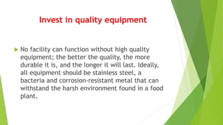 Invest in quality equipment
 No facility can function without high quality
equipment; the better the quality, the more
durable it is, and the longer it will last. Ideally,
all equipment should be stainless steel, a
bacteria and corrosion-resistant metal that can
withstand the harsh environment found in a food
plant.
 