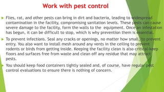 Work with pest control
 Flies, rat, and other pests can bring in dirt and bacteria, leading to widespread
contamination in the facility, compromising sanitation levels. These pests can cause
severe damage to the facility, form the walls to the equipment. Once an infestation
has begun, it can be difficult to stop, which is why prevention them is essential.
 To prevent infections. Seal any cracks or openings, no matter how small, to prevent
entry. You also want to install mesh around any vents in the ceiling to prevent
rodents or birds from getting inside. Keeping the facility clean is also critical-keep
floors and surfaces free from waste and clean off any residue that may attract
pests.
 You should keep food containers tightly sealed and, of course, have regular pest
control evaluations to ensure there is nothing of concern.
 