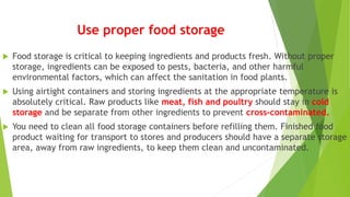 Use proper food storage
 Food storage is critical to keeping ingredients and products fresh. Without proper
storage, ingredients can be exposed to pests, bacteria, and other harmful
environmental factors, which can affect the sanitation in food plants.
 Using airtight containers and storing ingredients at the appropriate temperature is
absolutely critical. Raw products like meat, fish and poultry should stay in cold
storage and be separate from other ingredients to prevent cross-contaminated.
 You need to clean all food storage containers before refilling them. Finished food
product waiting for transport to stores and producers should have a separate storage
area, away from raw ingredients, to keep them clean and uncontaminated.
 