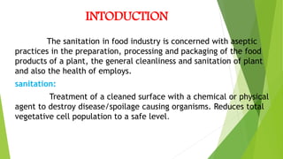 INTODUCTION
The sanitation in food industry is concerned with aseptic
practices in the preparation, processing and packaging of the food
products of a plant, the general cleanliness and sanitation of plant
and also the health of employs.
sanitation:
Treatment of a cleaned surface with a chemical or physical
agent to destroy disease/spoilage causing organisms. Reduces total
vegetative cell population to a safe level.
 