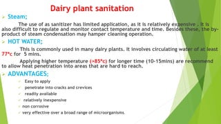 Dairy plant sanitation
 Steam;
The use of as sanitizer has limited application, as it is relatively expensive . It is
also difficult to regulate and monitor contact temperature and time. Besides these, the by-
product of steam condensation may hamper cleaning operation.
 HOT WATER;
This is commonly used in many dairy plants. It involves circulating water of at least
77*c for 5 mins.
Applying higher temperature (>85*c) for longer time (10-15mins) are recommend
to allow heat penetration into areas that are hard to reach.
 ADVANTAGES;
 Easy to apply
 penetrate into cracks and crevices
 readily available
 relatively inexpensive
 non corrosive
 very effective over a broad range of microorganisms.
 