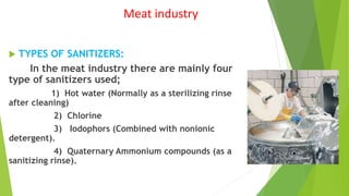 Meat industry
 TYPES OF SANITIZERS:
In the meat industry there are mainly four
type of sanitizers used;
1) Hot water (Normally as a sterilizing rinse
after cleaning)
2) Chlorine
3) Iodophors (Combined with nonionic
detergent).
4) Quaternary Ammonium compounds (as a
sanitizing rinse).
 