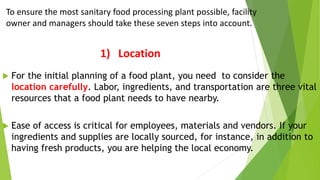 1) Location
 For the initial planning of a food plant, you need to consider the
location carefully. Labor, ingredients, and transportation are three vital
resources that a food plant needs to have nearby.
 Ease of access is critical for employees, materials and vendors. If your
ingredients and supplies are locally sourced, for instance, in addition to
having fresh products, you are helping the local economy.
To ensure the most sanitary food processing plant possible, facility
owner and managers should take these seven steps into account.
 