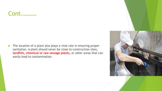 Cont.………
 The location of a plant also plays a vital role in ensuring proper
sanitation. A plant should never be close to construction sites,
landfills, chemical or raw sewage plants, or other areas that can
easily lead to contamination.
 