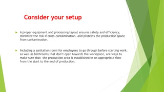 Consider your setup
 A proper equipment and processing layout ensures safety and efficiency,
minimize the risk if cross-contamination, and protects the production space
from contamination.
 Including a sanitation room for employees to go through before starting work,
as well as bathrooms that don’t open towards the workspace, are ways to
make sure that the production area is established in an appropriate flow
from the start to the end of production.
 