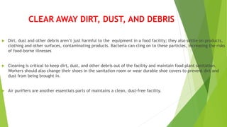 CLEAR AWAY DIRT, DUST, AND DEBRIS
 Dirt, dust and other debris aren’t just harmful to the equipment in a food facility; they also settle on products,
clothing and other surfaces, contaminating products. Bacteria can cling on to these particles, increasing the risks
of food-borne illnesses
 Cleaning is critical to keep dirt, dust, and other debris out of the facility and maintain food plant sanitation.
Workers should also change their shoes in the sanitation room or wear durable shoe covers to prevent dirt and
dust from being brought in.
 Air purifiers are another essentials parts of maintains a clean, dust-free facility.
 