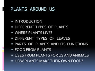 PLANTS AROUND US 
 INTRODUCTION 
 DIFFERENT TYPES OF PLANTS 
 WHERE PLANTS LIVE? 
 DIFFERENT TYPES OF LEAVES 
 PARTS OF PLANTS AND ITS FUNCTIONS 
 FOOD FROM PLANTS 
 USES FROM PLANTS FOR US AND ANIMALS 
 HOW PLANTS MAKE THEIR OWN FOOD? 
 
