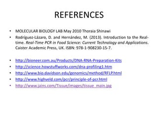 REFERENCES
• MOLECULAR BIOLOGY LAB May 2010 Thoraia Shinawi
• Rodríguez-Lázaro, D. and Hernández, M. (2013). Introduction to the Real-
time. Real-Time PCR in Food Science: Current Technology and Applications.
Caister Academic Press, UK. ISBN: 978-1-908230-15-7.
• http://bioneer.com.au/Products/DNA-RNA-Preparation-Kits
• http://science.howstuffworks.com/dna-profiling1.htm
• http://www.bio.davidson.edu/genomics/method/RFLP.html
• http://www.highveld.com/pcr/principle-of-pcr.html
• http://www.jains.com/Tissue/images/tissue_main.jpg
 