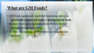 What are GM Foods?
• GM Foods (genetically modified foods) also known as
genetically engineered foods or bioengineered foods.
• Produce from such organisms whom DNA is altered
through genetic engineering.
• Involves the insertion of DNA from one organism into
another.
 