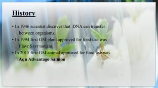 History
• In 1946 scientist discover that DNA can transfer
between organisms.
• In 1994 first GM plant approved for food use was
Flavr Savr tomato.
• In 2015 first GM animal approved for food use was
Aqu Advantage Salmon
 