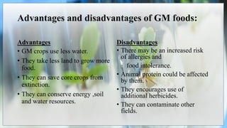 Advantages and disadvantages of GM foods:
Advantages
• GM crops use less water.
• They take less land to grow more
food.
• They can save core crops from
extinction.
• They can conserve energy ,soil
and water resources.
Disadvantages
• There may be an increased risk
of allergies and
food intolerance.
• Animal protein could be affected
by them.
• They encourages use of
additional herbicides.
• They can contaminate other
fields.
 
