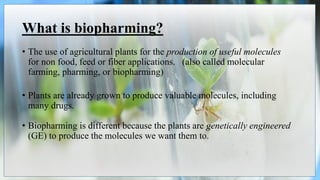 What is biopharming?
• The use of agricultural plants for the production of useful molecules
for non food, feed or fiber applications. (also called molecular
farming, pharming, or biopharming)
• Plants are already grown to produce valuable molecules, including
many drugs.
• Biopharming is different because the plants are genetically engineered
(GE) to produce the molecules we want them to.
 